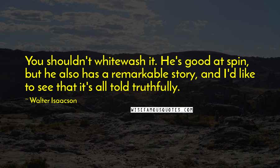 Walter Isaacson Quotes: You shouldn't whitewash it. He's good at spin, but he also has a remarkable story, and I'd like to see that it's all told truthfully.