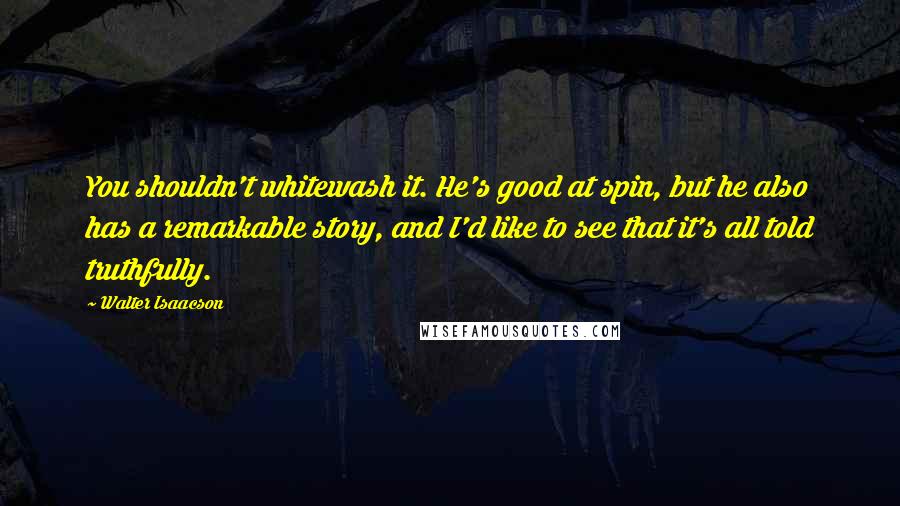 Walter Isaacson Quotes: You shouldn't whitewash it. He's good at spin, but he also has a remarkable story, and I'd like to see that it's all told truthfully.