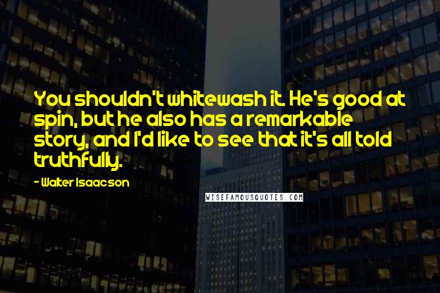 Walter Isaacson Quotes: You shouldn't whitewash it. He's good at spin, but he also has a remarkable story, and I'd like to see that it's all told truthfully.