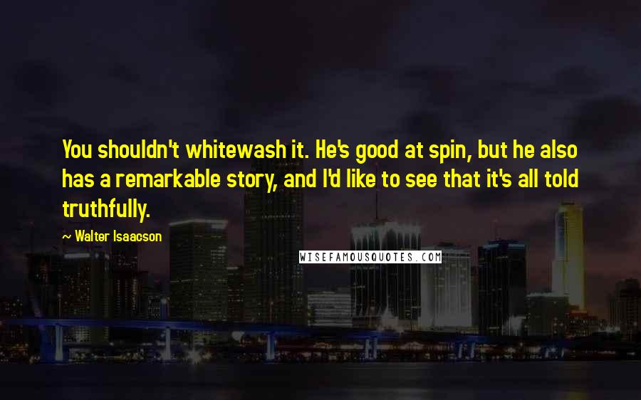 Walter Isaacson Quotes: You shouldn't whitewash it. He's good at spin, but he also has a remarkable story, and I'd like to see that it's all told truthfully.