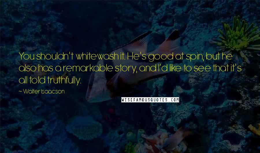 Walter Isaacson Quotes: You shouldn't whitewash it. He's good at spin, but he also has a remarkable story, and I'd like to see that it's all told truthfully.