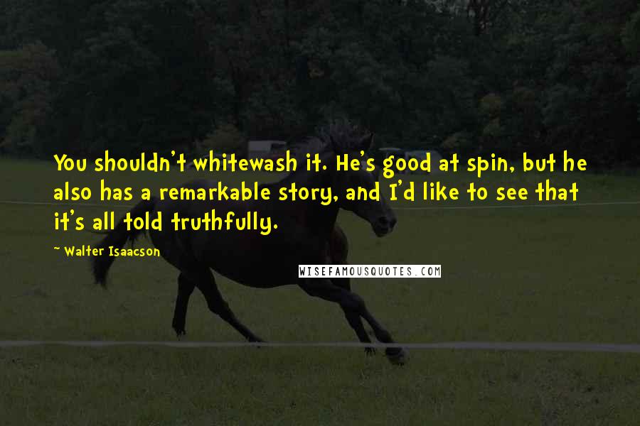 Walter Isaacson Quotes: You shouldn't whitewash it. He's good at spin, but he also has a remarkable story, and I'd like to see that it's all told truthfully.