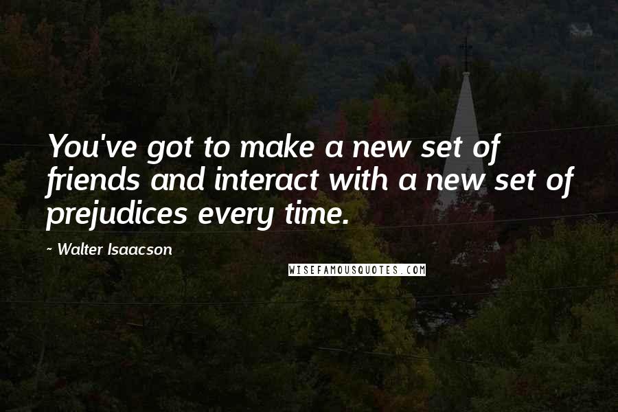 Walter Isaacson Quotes: You've got to make a new set of friends and interact with a new set of prejudices every time.