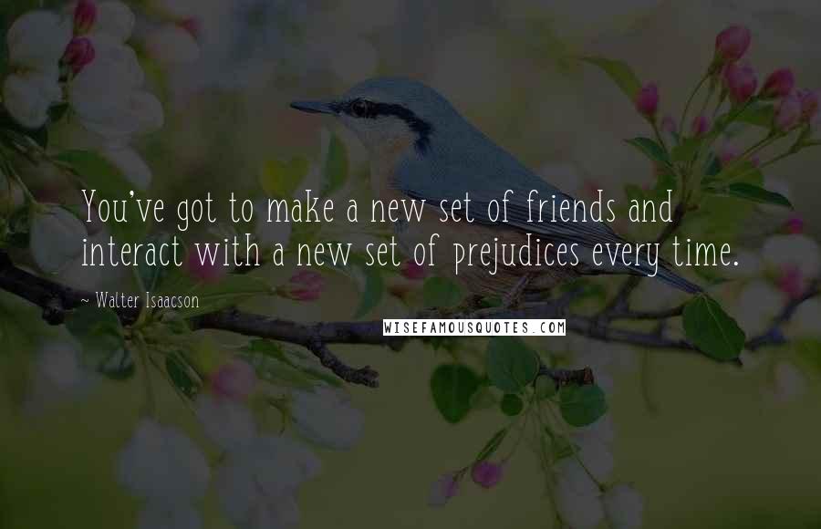 Walter Isaacson Quotes: You've got to make a new set of friends and interact with a new set of prejudices every time.