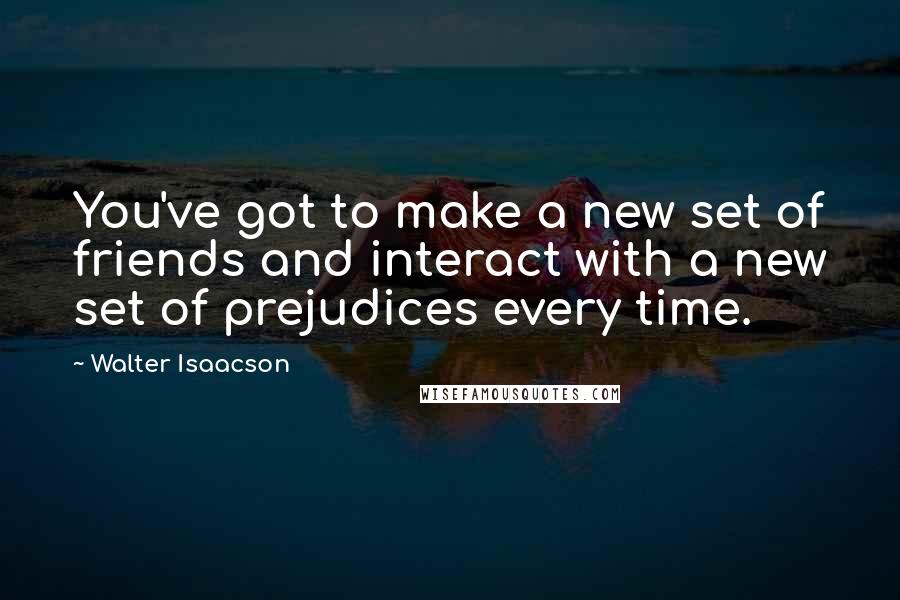 Walter Isaacson Quotes: You've got to make a new set of friends and interact with a new set of prejudices every time.