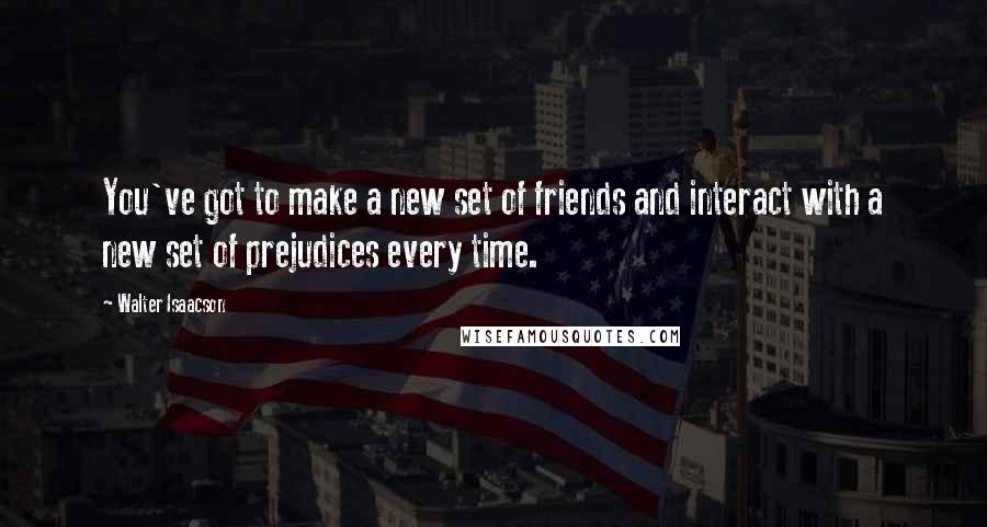 Walter Isaacson Quotes: You've got to make a new set of friends and interact with a new set of prejudices every time.