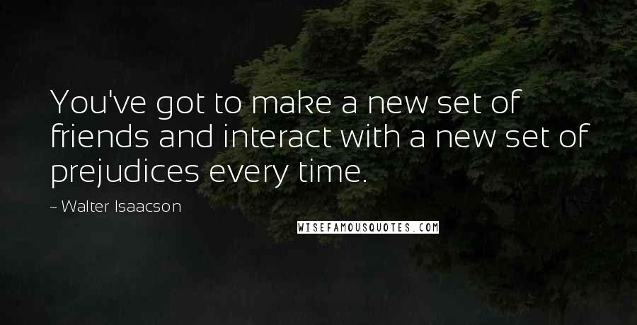 Walter Isaacson Quotes: You've got to make a new set of friends and interact with a new set of prejudices every time.