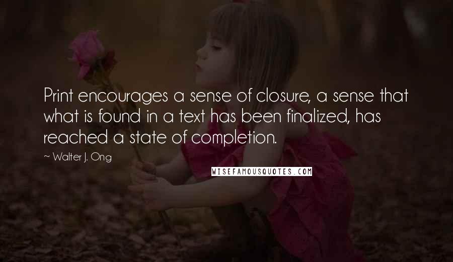 Walter J. Ong Quotes: Print encourages a sense of closure, a sense that what is found in a text has been finalized, has reached a state of completion.