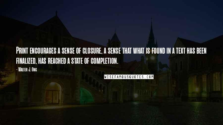 Walter J. Ong Quotes: Print encourages a sense of closure, a sense that what is found in a text has been finalized, has reached a state of completion.