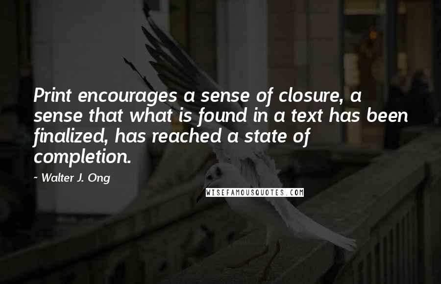 Walter J. Ong Quotes: Print encourages a sense of closure, a sense that what is found in a text has been finalized, has reached a state of completion.