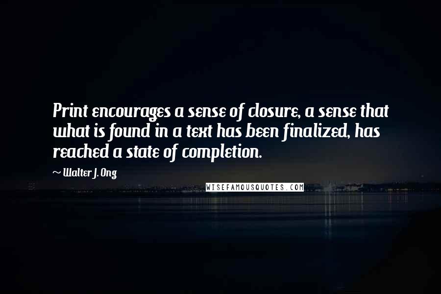 Walter J. Ong Quotes: Print encourages a sense of closure, a sense that what is found in a text has been finalized, has reached a state of completion.