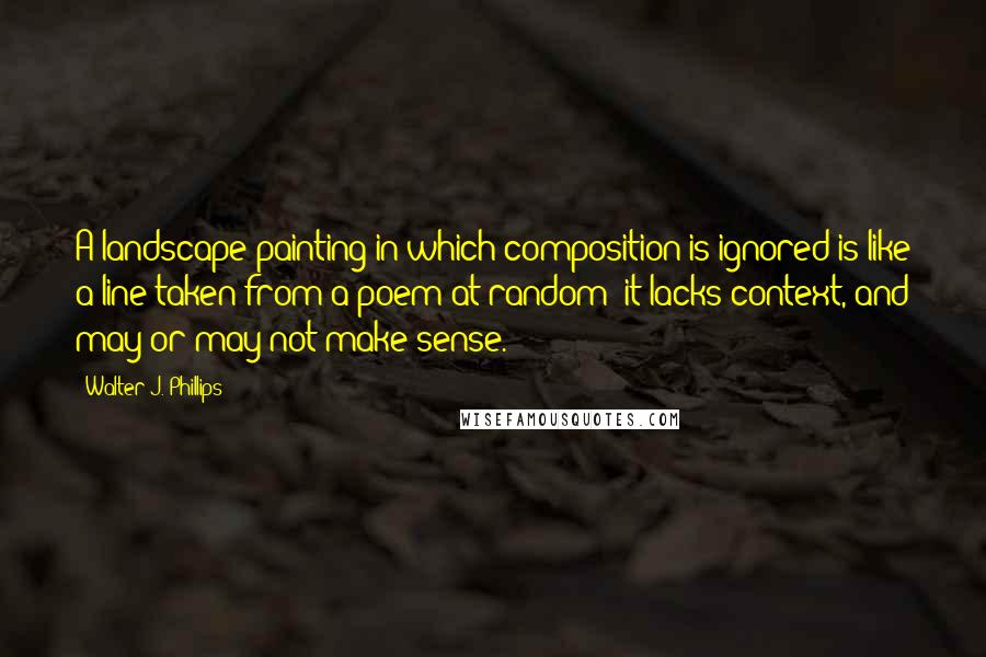 Walter J. Phillips Quotes: A landscape painting in which composition is ignored is like a line taken from a poem at random: it lacks context, and may or may not make sense.