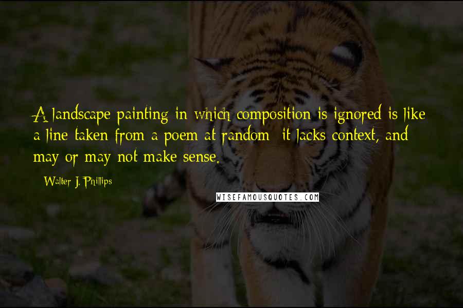 Walter J. Phillips Quotes: A landscape painting in which composition is ignored is like a line taken from a poem at random: it lacks context, and may or may not make sense.