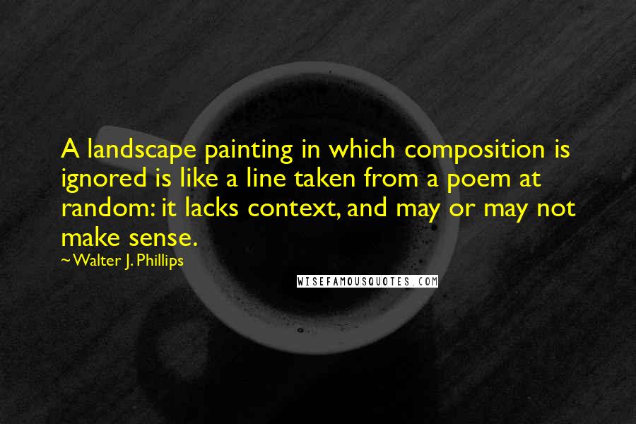 Walter J. Phillips Quotes: A landscape painting in which composition is ignored is like a line taken from a poem at random: it lacks context, and may or may not make sense.