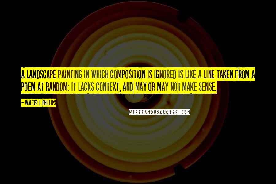 Walter J. Phillips Quotes: A landscape painting in which composition is ignored is like a line taken from a poem at random: it lacks context, and may or may not make sense.