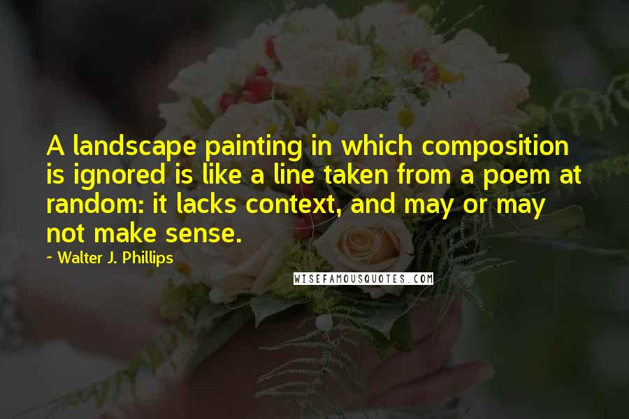 Walter J. Phillips Quotes: A landscape painting in which composition is ignored is like a line taken from a poem at random: it lacks context, and may or may not make sense.