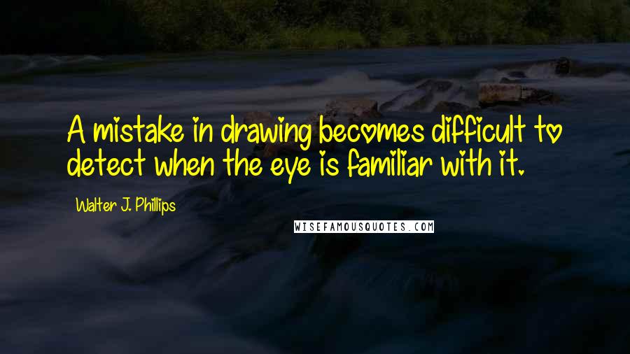 Walter J. Phillips Quotes: A mistake in drawing becomes difficult to detect when the eye is familiar with it.