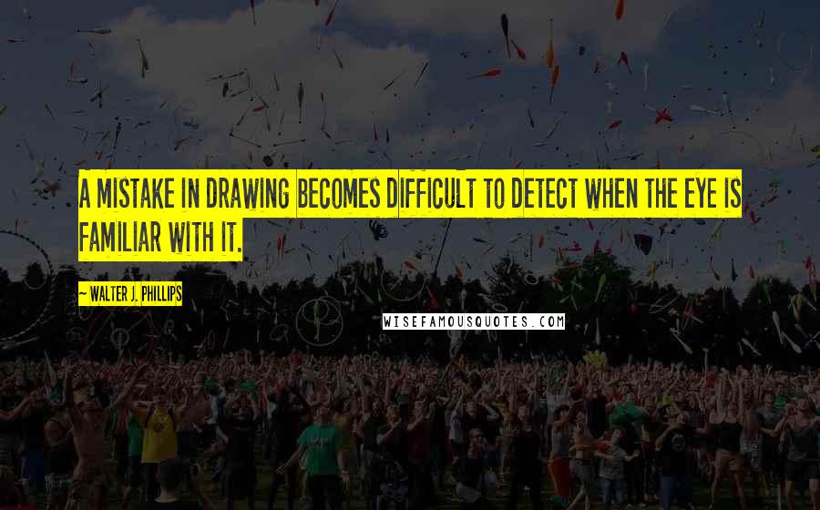 Walter J. Phillips Quotes: A mistake in drawing becomes difficult to detect when the eye is familiar with it.