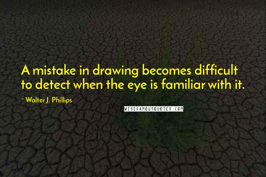 Walter J. Phillips Quotes: A mistake in drawing becomes difficult to detect when the eye is familiar with it.