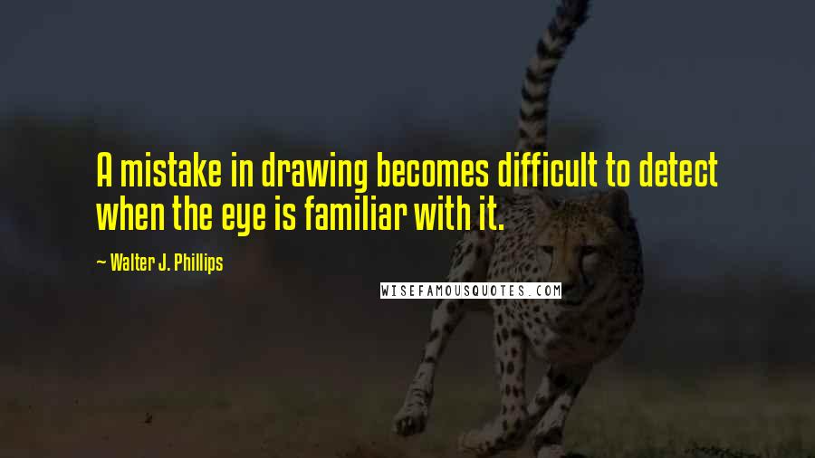 Walter J. Phillips Quotes: A mistake in drawing becomes difficult to detect when the eye is familiar with it.