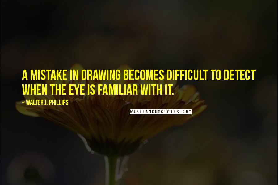 Walter J. Phillips Quotes: A mistake in drawing becomes difficult to detect when the eye is familiar with it.