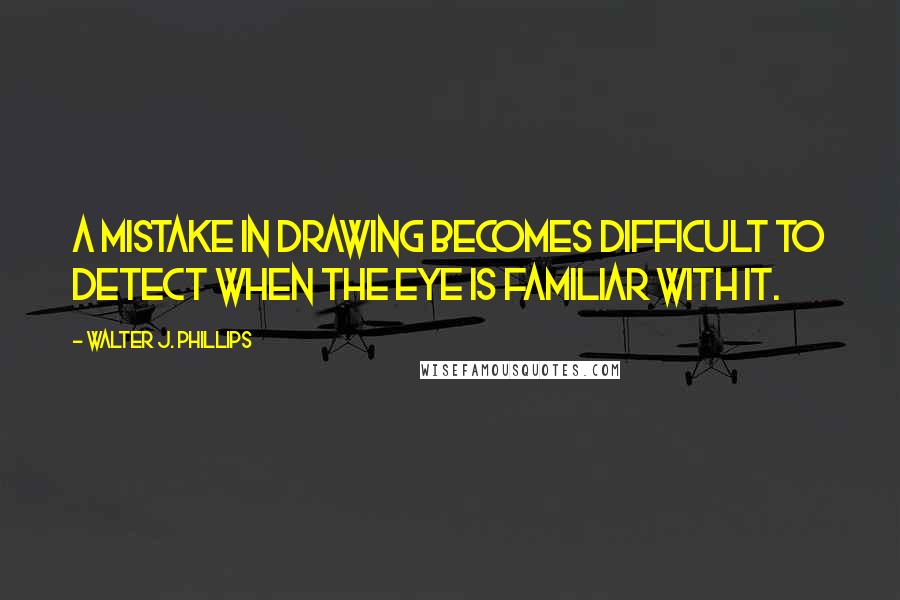 Walter J. Phillips Quotes: A mistake in drawing becomes difficult to detect when the eye is familiar with it.