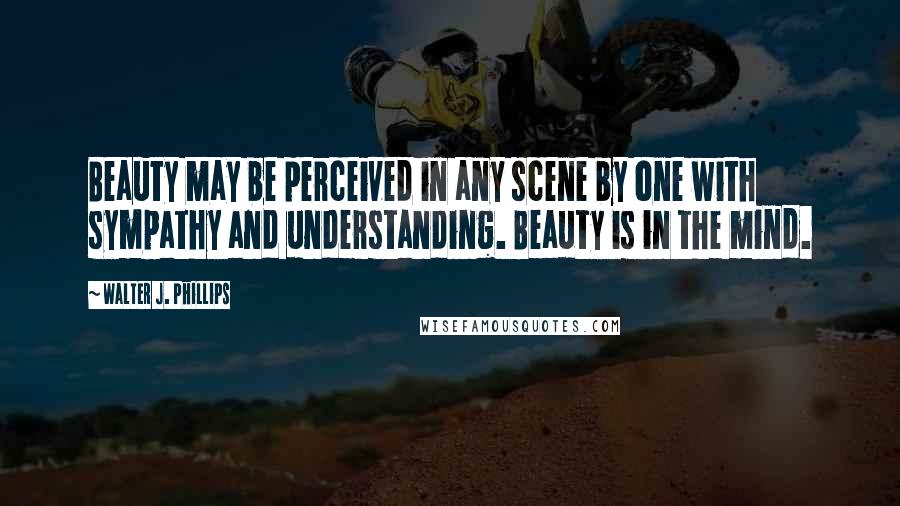 Walter J. Phillips Quotes: Beauty may be perceived in any scene by one with sympathy and understanding. Beauty is in the mind.