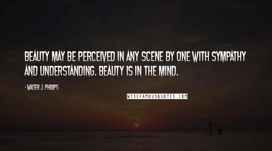 Walter J. Phillips Quotes: Beauty may be perceived in any scene by one with sympathy and understanding. Beauty is in the mind.