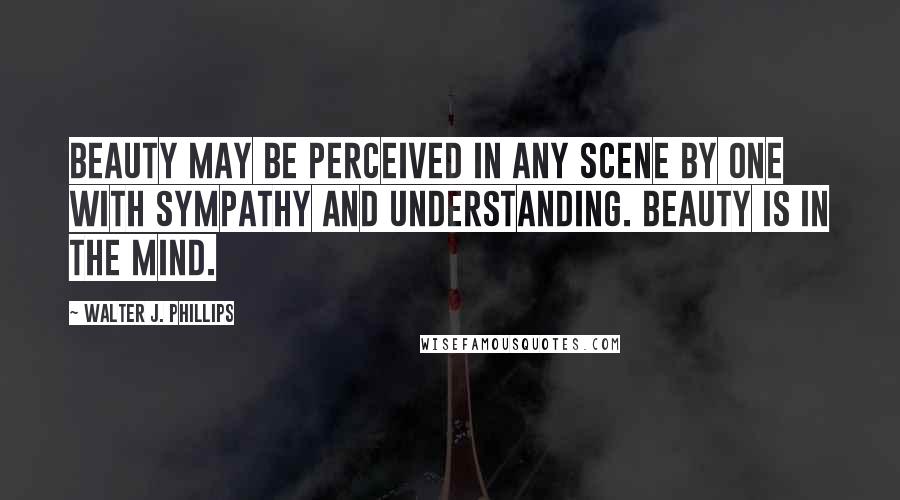 Walter J. Phillips Quotes: Beauty may be perceived in any scene by one with sympathy and understanding. Beauty is in the mind.