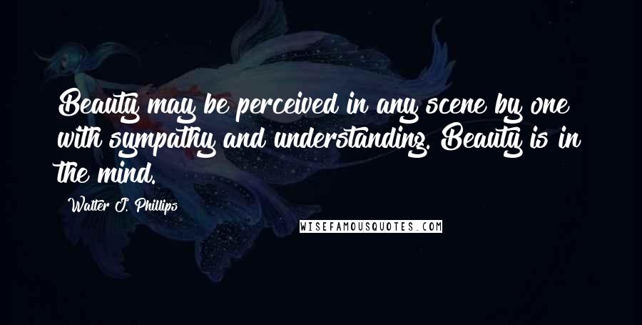 Walter J. Phillips Quotes: Beauty may be perceived in any scene by one with sympathy and understanding. Beauty is in the mind.