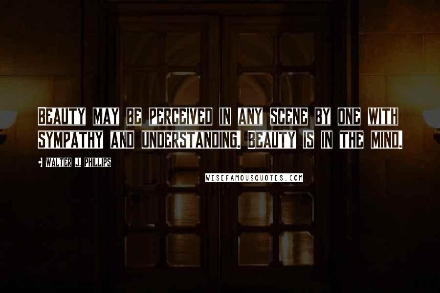 Walter J. Phillips Quotes: Beauty may be perceived in any scene by one with sympathy and understanding. Beauty is in the mind.