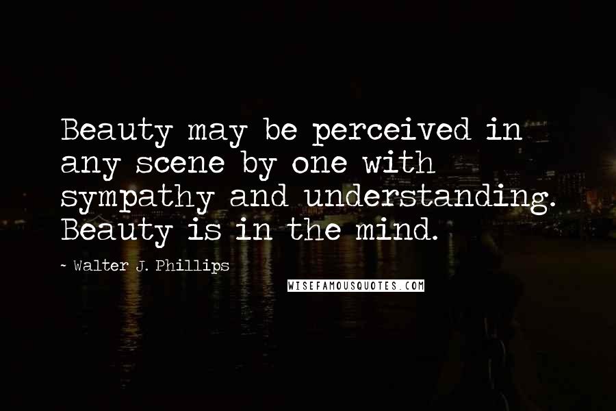 Walter J. Phillips Quotes: Beauty may be perceived in any scene by one with sympathy and understanding. Beauty is in the mind.