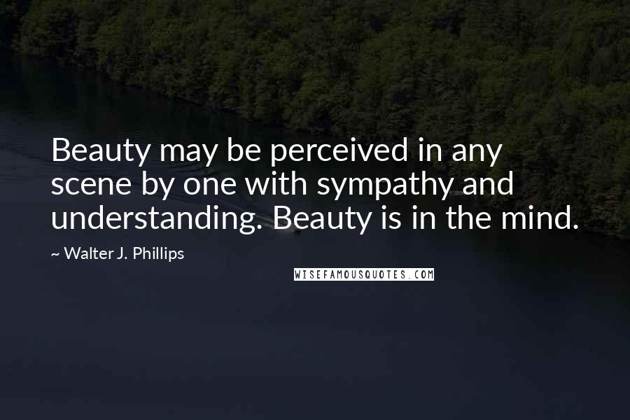 Walter J. Phillips Quotes: Beauty may be perceived in any scene by one with sympathy and understanding. Beauty is in the mind.