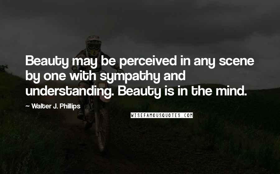 Walter J. Phillips Quotes: Beauty may be perceived in any scene by one with sympathy and understanding. Beauty is in the mind.