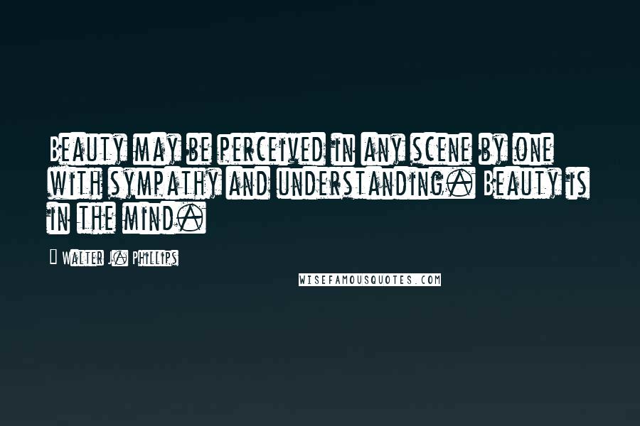Walter J. Phillips Quotes: Beauty may be perceived in any scene by one with sympathy and understanding. Beauty is in the mind.