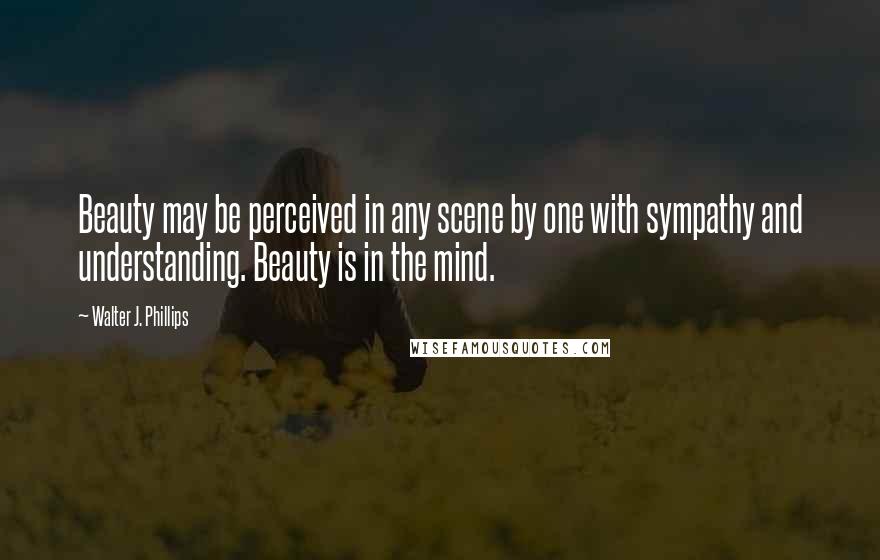 Walter J. Phillips Quotes: Beauty may be perceived in any scene by one with sympathy and understanding. Beauty is in the mind.