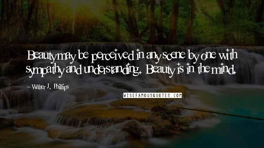 Walter J. Phillips Quotes: Beauty may be perceived in any scene by one with sympathy and understanding. Beauty is in the mind.