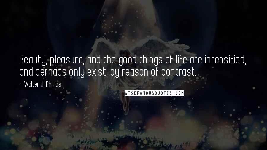 Walter J. Phillips Quotes: Beauty, pleasure, and the good things of life are intensified, and perhaps only exist, by reason of contrast.