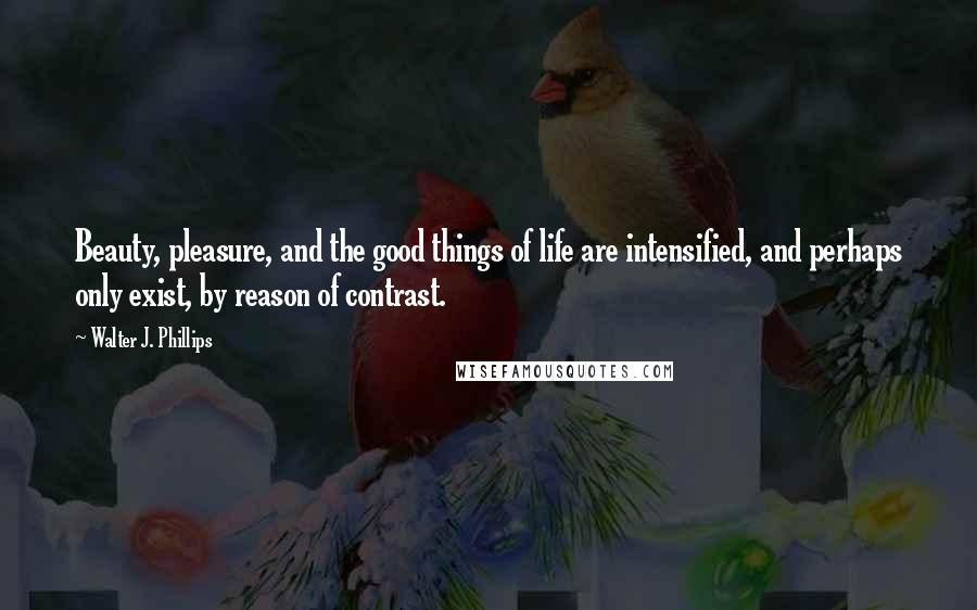 Walter J. Phillips Quotes: Beauty, pleasure, and the good things of life are intensified, and perhaps only exist, by reason of contrast.