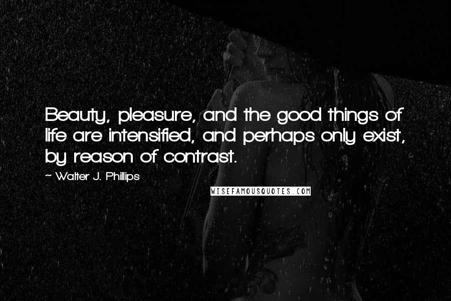 Walter J. Phillips Quotes: Beauty, pleasure, and the good things of life are intensified, and perhaps only exist, by reason of contrast.