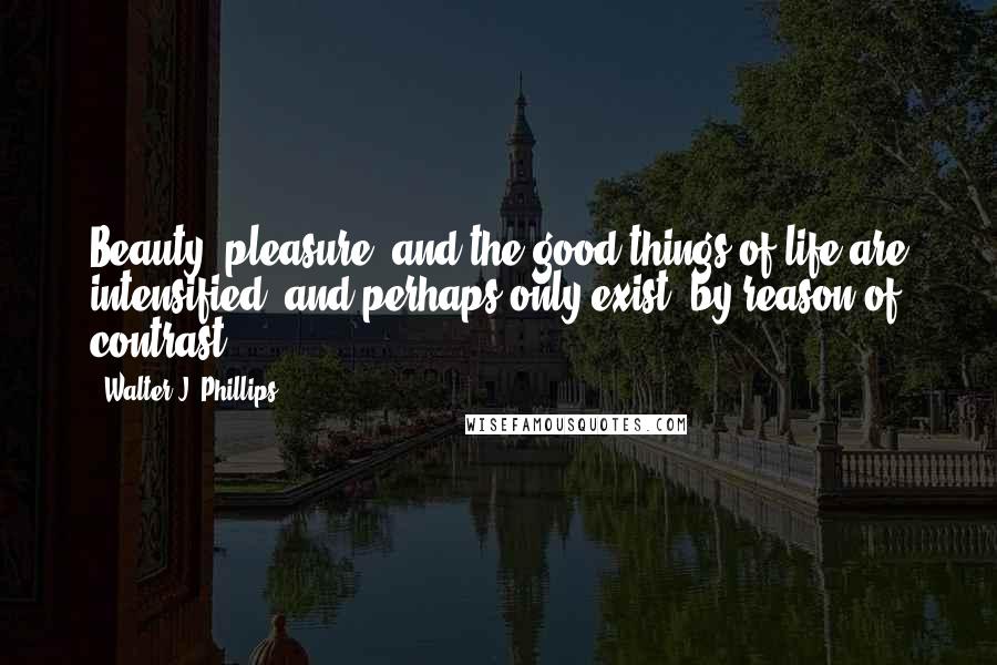 Walter J. Phillips Quotes: Beauty, pleasure, and the good things of life are intensified, and perhaps only exist, by reason of contrast.