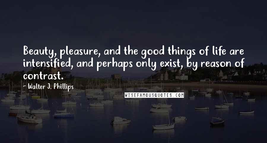 Walter J. Phillips Quotes: Beauty, pleasure, and the good things of life are intensified, and perhaps only exist, by reason of contrast.