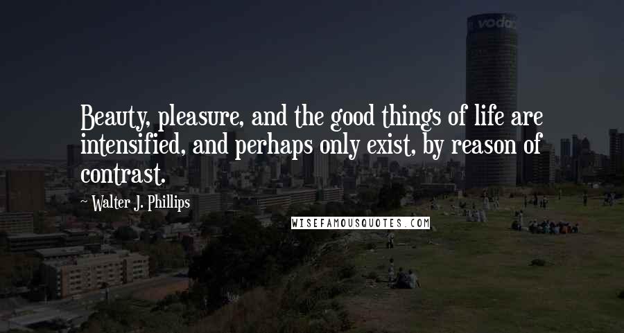 Walter J. Phillips Quotes: Beauty, pleasure, and the good things of life are intensified, and perhaps only exist, by reason of contrast.