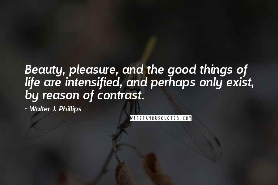 Walter J. Phillips Quotes: Beauty, pleasure, and the good things of life are intensified, and perhaps only exist, by reason of contrast.