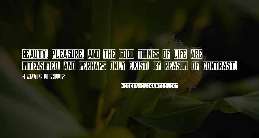 Walter J. Phillips Quotes: Beauty, pleasure, and the good things of life are intensified, and perhaps only exist, by reason of contrast.