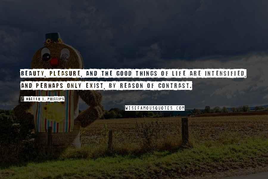 Walter J. Phillips Quotes: Beauty, pleasure, and the good things of life are intensified, and perhaps only exist, by reason of contrast.