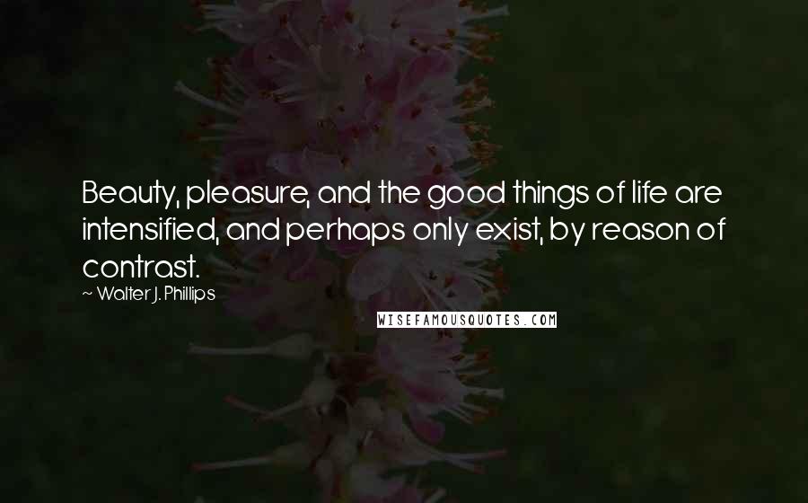 Walter J. Phillips Quotes: Beauty, pleasure, and the good things of life are intensified, and perhaps only exist, by reason of contrast.