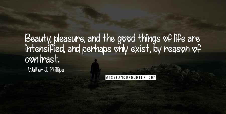 Walter J. Phillips Quotes: Beauty, pleasure, and the good things of life are intensified, and perhaps only exist, by reason of contrast.