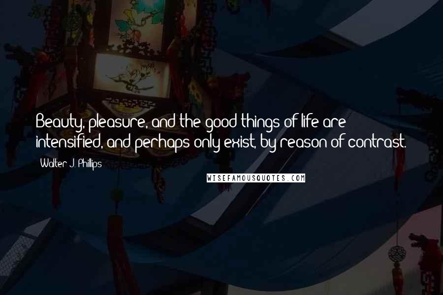 Walter J. Phillips Quotes: Beauty, pleasure, and the good things of life are intensified, and perhaps only exist, by reason of contrast.