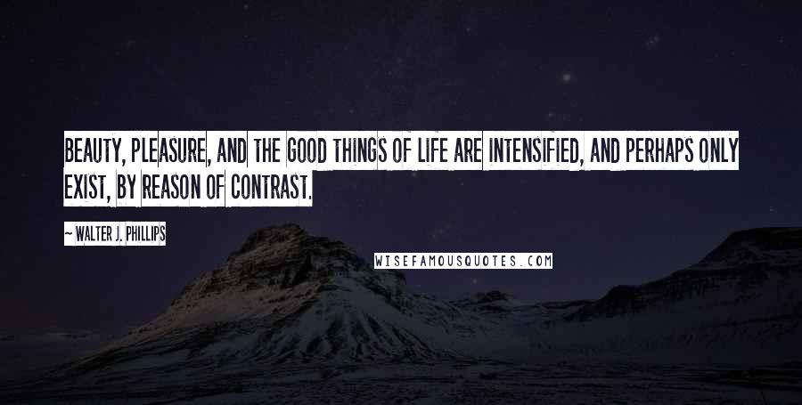 Walter J. Phillips Quotes: Beauty, pleasure, and the good things of life are intensified, and perhaps only exist, by reason of contrast.